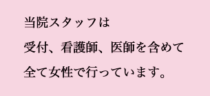 当院スタッフは受付、看護師、医師を含めて全て女性で行っています。